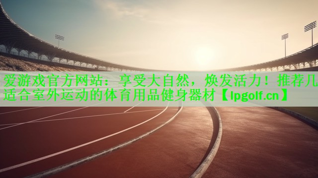 爱游戏官方网站：享受大自然，焕发活力！推荐几款适合室外运动的体育用品健身器材