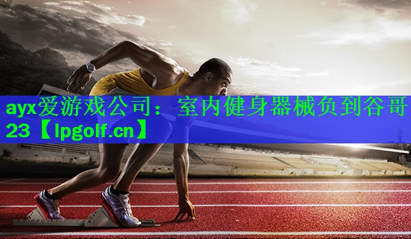 ayx爱游戏公司：室内健身器械负到谷哥23