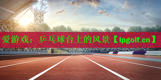 爱游戏：乒乓球台上的风景