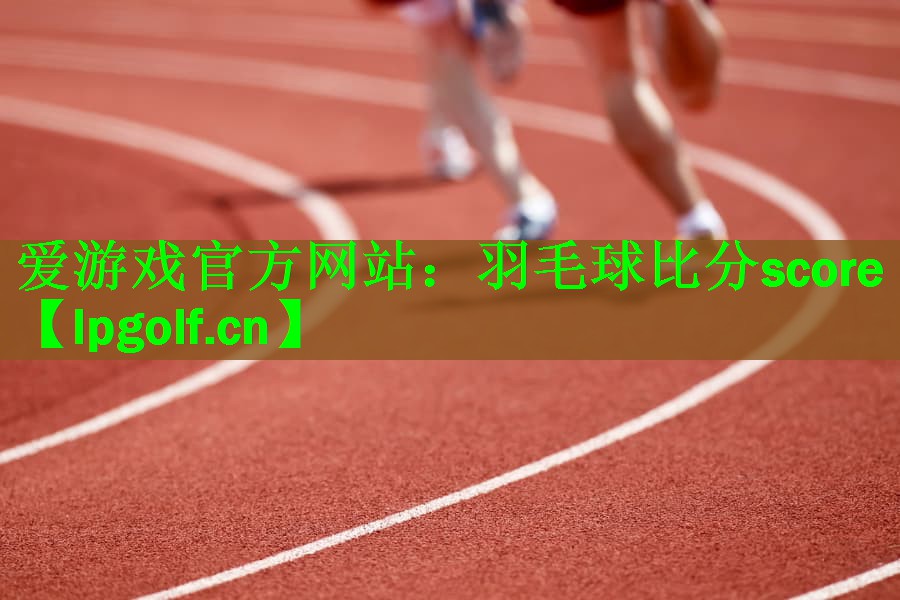 <strong>爱游戏官方网站：羽毛球比分score</strong>