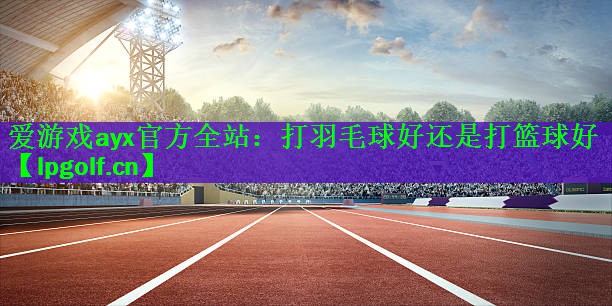 <strong>爱游戏ayx官方全站：打羽毛球好还是打篮球好</strong>