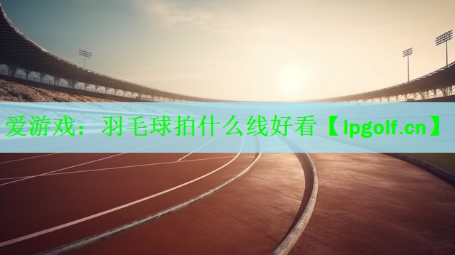 <strong>爱游戏：羽毛球拍什么线好看</strong>